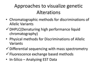 Approaches to visualize genetic
Alterations
• Chromatographic methods for discriminations of
Allelic Variants
DHPLC(Denaturing high performance liquid
chromatography)
• Physical methods for Discriminations of Allelic
Variants
Differential sequencing with mass spectrometry
Fluorescence exchange based methods
• In-Silico – Analyzing EST Data
 