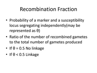 Recombination Fraction
• Probability of a marker and a susceptibility
locus segregating independently(may be
represented as θ)
• Ratio of the number of recombined gametes
to the total number of gametes produced
• If θ = 0.5 No linkage
• If θ < 0.5 Linkage
 