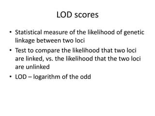 LOD scores
• Statistical measure of the likelihood of genetic
linkage between two loci
• Test to compare the likelihood that two loci
are linked, vs. the likelihood that the two loci
are unlinked
• LOD – logarithm of the odd
 