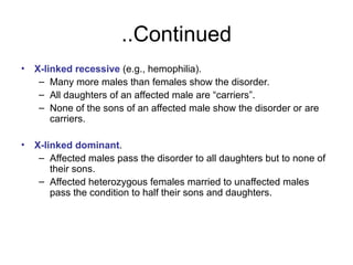 Continued
..
• X-linked recessive (e.g., hemophilia).
– Many more males than females show the disorder.
– All daughters of an affected male are “carriers”.
– None of the sons of an affected male show the disorder or are
carriers.
• X-linked dominant.
– Affected males pass the disorder to all daughters but to none of
their sons.
– Affected heterozygous females married to unaffected males
pass the condition to half their sons and daughters.
 