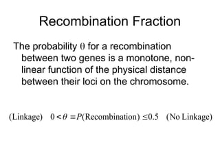 Recombination Fraction
The probability  for a recombination
between two genes is a monotone, non-
linear function of the physical distance
between their loci on the chromosome.
Linkage)
No
(
5
.
0
)
ion
Recombinat
(
0
)
Linkage
( 

 P

 