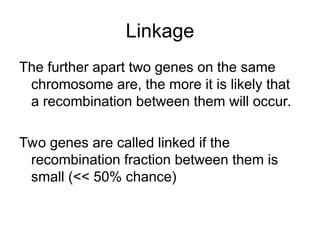 Linkage
The further apart two genes on the same
chromosome are, the more it is likely that
a recombination between them will occur.
Two genes are called linked if the
recombination fraction between them is
small (<< 50% chance)
 