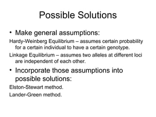 Possible Solutions
• Make general assumptions:
Hardy-Weinberg Equilibrium – assumes certain probability
for a certain individual to have a certain genotype.
Linkage Equilibrium – assumes two alleles at different loci
are independent of each other.
• Incorporate those assumptions into
possible solutions:
Elston-Stewart method.
Lander-Green method.
 