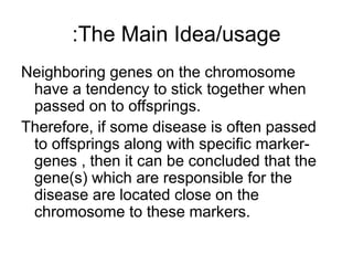 The Main Idea/usage
:
Neighboring genes on the chromosome
have a tendency to stick together when
passed on to offsprings.
Therefore, if some disease is often passed
to offsprings along with specific marker-
genes , then it can be concluded that the
gene(s) which are responsible for the
disease are located close on the
chromosome to these markers.
 