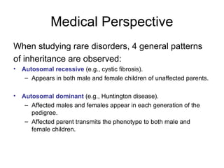 Medical Perspective
When studying rare disorders, 4 general patterns
of inheritance are observed:
• Autosomal recessive (e.g., cystic fibrosis).
– Appears in both male and female children of unaffected parents.
• Autosomal dominant (e.g., Huntington disease).
– Affected males and females appear in each generation of the
pedigree.
– Affected parent transmits the phenotype to both male and
female children.
 