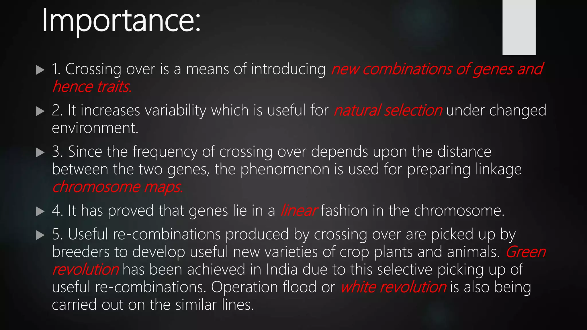 Importance:
 1. Crossing over is a means of introducing new combinations of genes and
hence traits.
 2. It increases variability which is useful for natural selection under changed
environment.
 3. Since the frequency of crossing over depends upon the distance
between the two genes, the phenomenon is used for preparing linkage
chromosome maps.
 4. It has proved that genes lie in a linear fashion in the chromosome.
 5. Useful re-combinations produced by crossing over are picked up by
breeders to develop useful new varieties of crop plants and animals. Green
revolution has been achieved in India due to this selective picking up of
useful re-combinations. Operation flood or white revolution is also being
carried out on the similar lines.
 