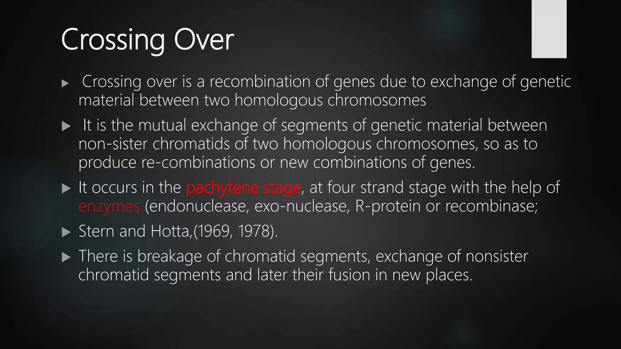 Crossing Over
 Crossing over is a recombination of genes due to exchange of genetic
material between two homologous chromosomes
 It is the mutual exchange of segments of genetic material between
non-sister chromatids of two homologous chromosomes, so as to
produce re-combinations or new combinations of genes.
 It occurs in the pachytene stage, at four strand stage with the help of
enzymes (endonuclease, exo-nuclease, R-protein or recombinase;
 Stern and Hotta,(1969, 1978).
 There is breakage of chromatid segments, exchange of nonsister
chromatid segments and later their fusion in new places.
 
