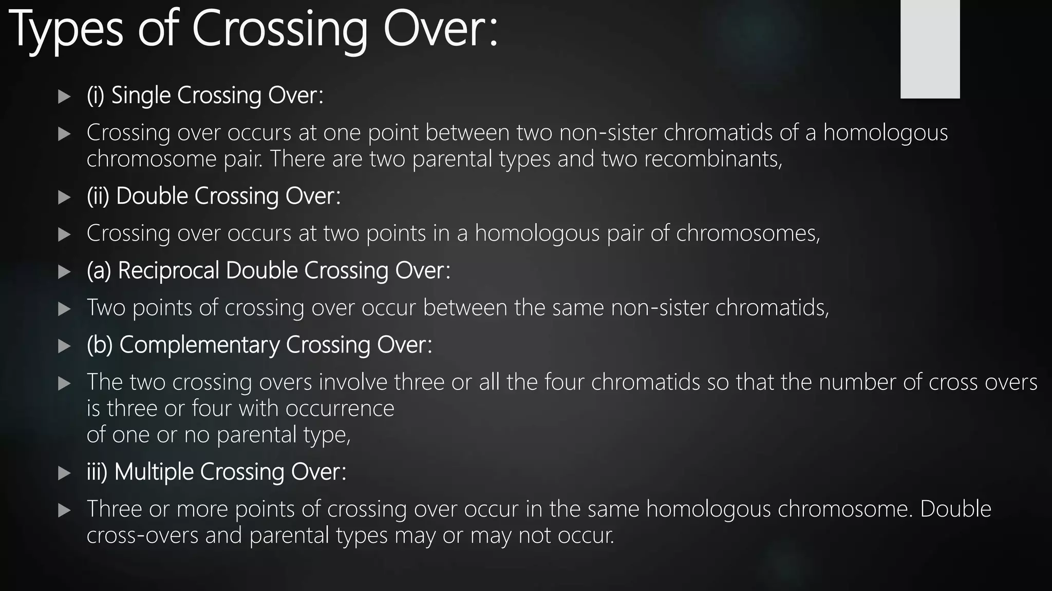 Types of Crossing Over:
 (i) Single Crossing Over:
 Crossing over occurs at one point between two non-sister chromatids of a homologous
chromosome pair. There are two parental types and two recombinants,
 (ii) Double Crossing Over:
 Crossing over occurs at two points in a homologous pair of chromosomes,
 (a) Reciprocal Double Crossing Over:
 Two points of crossing over occur between the same non-sister chromatids,
 (b) Complementary Crossing Over:
 The two crossing overs involve three or all the four chromatids so that the number of cross overs
is three or four with occurrence
of one or no parental type,
 iii) Multiple Crossing Over:
 Three or more points of crossing over occur in the same homologous chromosome. Double
cross-overs and parental types may or may not occur.
 