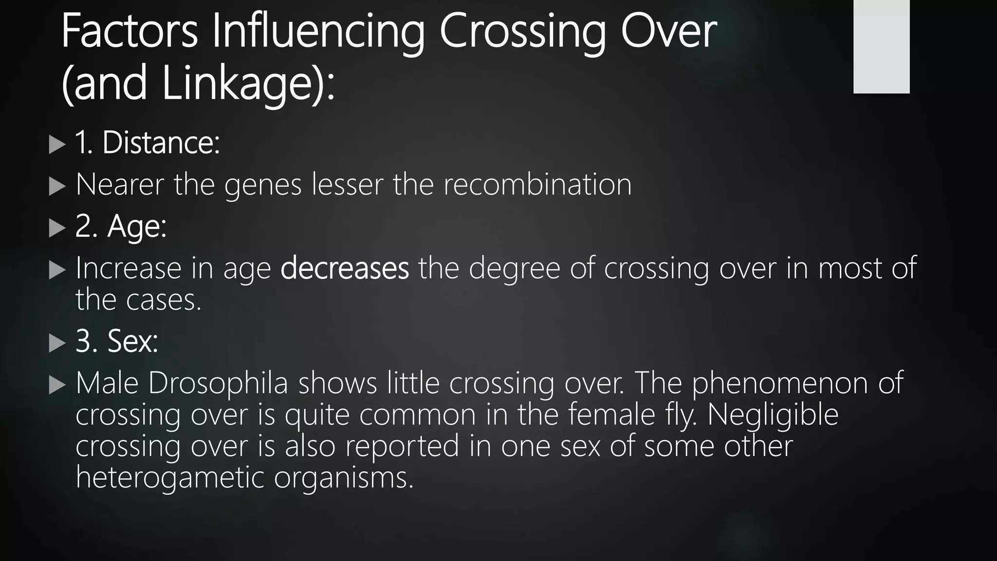 Factors Influencing Crossing Over
(and Linkage):
 1. Distance:
 Nearer the genes lesser the recombination
 2. Age:
 Increase in age decreases the degree of crossing over in most of
the cases.
 3. Sex:
 Male Drosophila shows little crossing over. The phenomenon of
crossing over is quite common in the female fly. Negligible
crossing over is also reported in one sex of some other
heterogametic organisms.
 