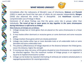 3
June 27, 2020 Dr. A. S. Wabale
Immediately after the rediscovery of Mendel's Laws of Inheritance, Bateson and Punnett
(1905) in sweet pea found that two pairs of alleles do not separate independently. Morgan
(1910) also observed the similar fact in Drosophilla and Hutchinson recorded a
comprehensible case of linkage in Maize.
Conclusion of all above findings was that the genes come into in groups rather than
individually. The trend of two or more genes to stay together in the same chromosome
during inheritance is referred to as linkage .
Main features of linkage are as follows:
1. Linkage occupy two or more genes that are placed on the same chromosome in a linear
fashion
2. It may involve either dominant or recessive genes or some dominant and some recessive
genes
3. Linkage involves those genes which are closely positioned
4. Linkage may involve either two or more desirable traits or all undesirable traits or some
desirable and some undesirable traits
5. The potency (effectiveness) of linkage depends on the distance between the linked genes.
Lesser the distance, higher the strength
6. If crossing over does not occur, all the genes situated on one chromosome are expected to
be inherited together. Thus the maximum number of linkage groups in an organism is
equal to its haploid chromosome number
7. Linkage can be broken by repeated intermating of aimlessly (at random) selected plants in
segregating populations for several generations
WHAT MEANS LINKAGE?
 