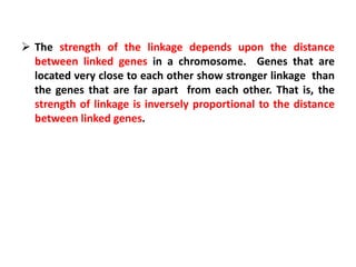 The strength of the linkage depends upon the distance
between linked genes in a chromosome. Genes that are
located very close to each other show stronger linkage than
the genes that are far apart from each other. That is, the
strength of linkage is inversely proportional to the distance
between linked genes.
 