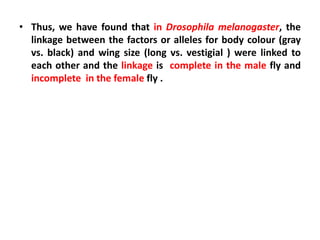 • Thus, we have found that in Drosophila melanogaster, the
linkage between the factors or alleles for body colour (gray
vs. black) and wing size (long vs. vestigial ) were linked to
each other and the linkage is complete in the male fly and
incomplete in the female fly .
 