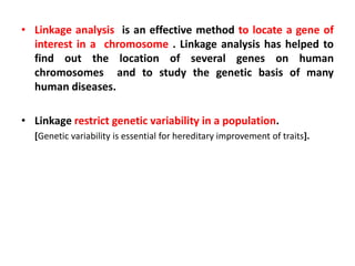 • Linkage analysis is an effective method to locate a gene of
interest in a chromosome . Linkage analysis has helped to
find out the location of several genes on human
chromosomes and to study the genetic basis of many
human diseases.
• Linkage restrict genetic variability in a population.
[Genetic variability is essential for hereditary improvement of traits].
 