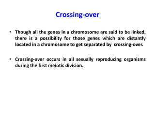 Crossing-over
• Though all the genes in a chromosome are said to be linked,
there is a possibility for those genes which are distantly
located in a chromosome to get separated by crossing-over.
• Crossing-over occurs in all sexually reproducing organisms
during the first meiotic division.
 