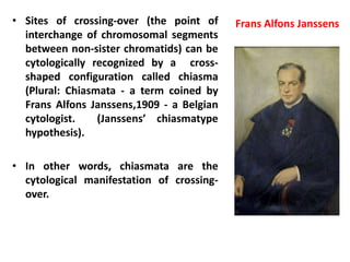 • Sites of crossing-over (the point of
interchange of chromosomal segments
between non-sister chromatids) can be
cytologically recognized by a cross-
shaped configuration called chiasma
(Plural: Chiasmata - a term coined by
Frans Alfons Janssens,1909 - a Belgian
cytologist. (Janssens’ chiasmatype
hypothesis).
• In other words, chiasmata are the
cytological manifestation of crossing-
over.
Frans Alfons Janssens
 