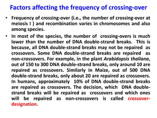 Factors affecting the frequency of crossing-over
• Frequency of crossing-over (i.e., the number of crossing-over at
meiosis I ) and recombination varies in chromosomes and also
among species.
• In most of the species, the number of crossing-overs is much
lower than the number of DNA double-strand breaks. This is
because, all DNA double-strand breaks may not be repaired as
crossovers. Some DNA double-strand breaks are repaired as
non-crossovers. For example, in the plant Arabidopsis thaliana,
out of 150 to 300 DNA double-strand breaks, only around 10 are
repaired as crossovers. Similarly in Maize, out of 500 DNA
double-strand breaks, only about 20 are repaired as crossovers.
In humans, approximately 10% of DNA double-strand breaks
are repaired as crossovers. The decision, which DNA double-
strand breaks will be repaired as crossovers and which ones
will be repaired as non-crossovers is called crossover-
designation.
 