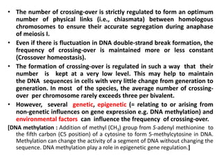 • The number of crossing-over is strictly regulated to form an optimum
number of physical links (i.e., chiasmata) between homologous
chromosomes to ensure their accurate segregation during anaphase
of meiosis I.
• Even if there is fluctuation in DNA double-strand break formation, the
frequency of crossing-over is maintained more or less constant
(Crossover homeostasis).
• The formation of crossing-over is regulated in such a way that their
number is kept at a very low level. This may help to maintain
the DNA sequences in cells with very little change from generation to
generation. In most of the species, the average number of crossing-
over per chromosome rarely exceeds three per bivalent.
• However, several genetic, epigenetic (= relating to or arising from
non-genetic influences on gene expression e.g. DNA methylation) and
environmental factors can influence the frequency of crossing-over.
[DNA methylation : Addition of methyl (CH3) group from S-adenyl methionine to
the fifth carbon (C5 position) of a cytosine to form 5-methylcytosine in DNA.
Methylation can change the activity of a segment of DNA without changing the
sequence. DNA methylation play a role in epigenetic gene regulation.]
 