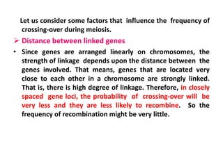 Let us consider some factors that influence the frequency of
crossing-over during meiosis.
 Distance between linked genes
• Since genes are arranged linearly on chromosomes, the
strength of linkage depends upon the distance between the
genes involved. That means, genes that are located very
close to each other in a chromosome are strongly linked.
That is, there is high degree of linkage. Therefore, in closely
spaced gene loci, the probability of crossing-over will be
very less and they are less likely to recombine. So the
frequency of recombination might be very little.
 