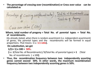 • The percentage of crossing-over (recombination) or Cross over value can be
calculated as
Where, total number of progeny = Total No. of parental types + Total No.
of recombinants.
(As already stated, when there is random assortment (i.e. independent assortment)
of genes, the parental types and the recombinants will be formed in equal
proportions. That means in a 1:1 ratio).
On substitution, we get
1/(1+ 1) x 100 = 50%.
[i.e. 1(Total No. of Recombinants) / 1(Total No. of parental types) + 1 (Total
No. of recombinants ) x 100].
• Thus, the recombination frequency between two independently assorting
genes cannot exceed 50%. In other words, the maximum recombination
frequency between two independently assorting genes is 50%.
 