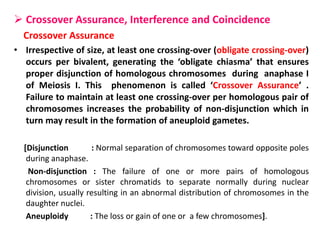  Crossover Assurance, Interference and Coincidence
Crossover Assurance
• Irrespective of size, at least one crossing-over (obligate crossing-over)
occurs per bivalent, generating the ‘obligate chiasma’ that ensures
proper disjunction of homologous chromosomes during anaphase I
of Meiosis I. This phenomenon is called ‘Crossover Assurance’ .
Failure to maintain at least one crossing-over per homologous pair of
chromosomes increases the probability of non-disjunction which in
turn may result in the formation of aneuploid gametes.
[Disjunction : Normal separation of chromosomes toward opposite poles
during anaphase.
Non-disjunction : The failure of one or more pairs of homologous
chromosomes or sister chromatids to separate normally during nuclear
division, usually resulting in an abnormal distribution of chromosomes in the
daughter nuclei.
Aneuploidy : The loss or gain of one or a few chromosomes].
 