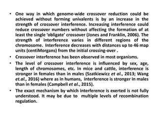 • One way in which genome-wide crossover reduction could be
achieved without forming univalents is by an increase in the
strength of crossover interference. Increasing interference could
reduce crossover numbers without affecting the formation of at
least the single ‘obligate’ crossover (Jones and Franklin, 2006). The
strength of interference varies in different regions of the
chromosome. Interference decreases with distances up to 46 map
units (centiMorgans) from the initial crossing-over .
• Crossover interference has been observed in most organisms.
• The level of crossover interference is influenced by sex, age,
length of chromosomes, etc. In mice and cattle, interference is
stronger in females than in males (Szatkiewicz et al., 2013; Wang
et.al., 2016) where as in humans, interference is stronger in males
than in females (Campbell et al., 2015).
• The exact mechanism by which interference is exerted is not fully
understood. It may be due to multiple levels of recombination
regulation.
 