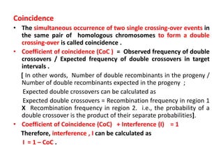 Coincidence
• The simultaneous occurrence of two single crossing-over events in
the same pair of homologous chromosomes to form a double
crossing-over is called coincidence .
• Coefficient of coincidence (CoC ) = Observed frequency of double
crossovers / Expected frequency of double crossovers in target
intervals .
[ In other words, Number of double recombinants in the progeny /
Number of double recombinants expected in the progeny ;
Expected double crossovers can be calculated as
Expected double crossovers = Recombination frequency in region 1
X Recombination frequency in region 2. i.e., the probability of a
double crossover is the product of their separate probabilities].
• Coefficient of Coincidence (CoC) + Interference (I) = 1
Therefore, interference , I can be calculated as
I = 1 – CoC .
 
