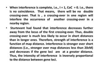 • When interference is complete, i.e., I = 1, CoC = 0. i.e., there
is no coincidence. That means, there will be no double
crossing-over. That is , a crossing-over in one region will
interfere the occurrence of another crossing-over in a
nearby region.
• Sturtevant had found that interference decreases further
away from the locus of the first crossing-over. Thus, double
crossing-over is much less likely to occur in short distances
than in longer ones. Therefore, strength of interference is a
function of map distance. Interference is stronger over short
distances (i.e., stronger over map distances less than 20cM)
and decreases if the gene loci are at a greater distance.
Thus, the intensity of interference is inversely proportional
to the distance between gene loci.
 