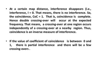 • At a certain map distance, interference disappears (i.e.,
interference, I = 0. That means, there is no interference. So,
the coincidence, CoC = 1. That is, coincidence is complete.
Hence double crossing-over will occur at the expected
frequency. That means, a crossing-over at one region occurs
independently of a crossing-over at a nearby region. Thus,
coincidence is an inverse measure of interference.
• If the value of coefficient of coincidence is between 0 and
1, there is partial interference and there will be a few
crossing-overs .
 