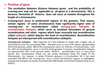  Position of gene
• The correlation between distance between genes and the probability of
crossing-over may not be applicable to all genes in a chromosome. This is
because, formation of chiasma does not occur at random throughout the
length of a chromosome.
• Crossing-over occur in preferential regions of the genome. That means,
certain regions of some chromosomes have significantly higher rates of
crossing-over or recombination called crossing-over hotspots or
recombination hotspots, which serve as localized stimulators of general
recombination and other regions which have unusually low recombination
called coldspots, which depress the level of recombination. Recombination
hotspots are interspersed with recombination coldspots.
[Crossing-over hotspots: DNA fragments of a few kilobases in length with a higher rate of
recombination than the surrounding DNA - Hotspots occur in very small regions, approximately
25% of the genome, where 80% of the crossing-over occur. For instance, in many primates, mice
etc., 80 % of recombination occur in 10-20 % of the genome. In humans, recombination hotspots
are approximately 10% of the genome where 40-60 % recombination occur. In many plant
species also, recombination events are not evenly distributed along the length of the
chromosomes. For instance, in wheat (Triticum aestivum L.) chromosome 3B, it has been
estimated that 90% of the crossing-over occur in distal sub-telomeric regions. In Arabidopsis,
crossing-over hotspots are closely associated with DNA double-strand break hotspots (Choi et. al.,
2018) ].
 