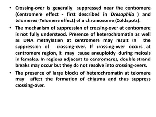 • Crossing-over is generally suppressed near the centromere
(Centromere effect - first described in Drosophila ) and
telomeres (Telomere effect) of a chromosome (Coldspots).
• The mechanism of suppression of crossing-over at centromere
is not fully understood. Presence of heterochromatin as well
as DNA methylation at centromere may result in the
suppression of crossing-over. If crossing-over occurs at
centromere region, it may cause aneuploidy during meiosis
in females. In regions adjacent to centromeres, double-strand
breaks may occur but they do not resolve into crossing-overs.
• The presence of large blocks of heterochromatin at telomere
may affect the formation of chiasma and thus suppress
crossing-over.
 