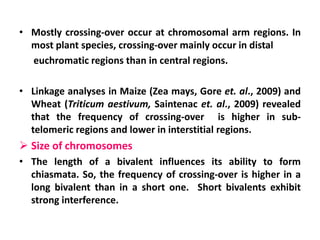 • Mostly crossing-over occur at chromosomal arm regions. In
most plant species, crossing-over mainly occur in distal
euchromatic regions than in central regions.
• Linkage analyses in Maize (Zea mays, Gore et. al., 2009) and
Wheat (Triticum aestivum, Saintenac et. al., 2009) revealed
that the frequency of crossing-over is higher in sub-
telomeric regions and lower in interstitial regions.
 Size of chromosomes
• The length of a bivalent influences its ability to form
chiasmata. So, the frequency of crossing-over is higher in a
long bivalent than in a short one. Short bivalents exhibit
strong interference.
 