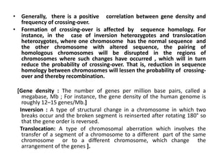 • Generally, there is a positive correlation between gene density and
frequency of crossing-over.
• Formation of crossing-over is affected by sequence homology. For
instance, in the case of inversion heterozygotes and translocation
heterozygotes, where one chromosome has the normal sequence and
the other chromosome with altered sequence, the pairing of
homologous chromosomes will be disrupted in the regions of
chromosomes where such changes have occurred , which will in turn
reduce the probability of crossing-over. That is, reduction in sequence
homology between chromosomes will lessen the probability of crossing-
over and thereby recombination.
[Gene density : The number of genes per million base pairs, called a
megabase, Mb ; For instance, the gene density of the human genome is
roughly 12–15 genes/Mb.]
Inversion : A type of structural change in a chromosome in which two
breaks occur and the broken segment is reinserted after rotating 180° so
that the gene order is reversed.
Translocation: A type of chromosomal aberration which involves the
transfer of a segment of a chromosome to a different part of the same
chromosome or to a different chromosome, which change the
arrangement of the genes ].
 