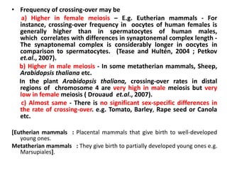 • Frequency of crossing-over may be
a) Higher in female meiosis – E.g. Eutherian mammals - For
instance, crossing-over frequency in oocytes of human females is
generally higher than in spermatocytes of human males,
which correlates with differences in synaptonemal complex length -
The synaptonemal complex is considerably longer in oocytes in
comparison to spermatocytes. (Tease and Hultén, 2004 ; Petkov
et.al., 2007).
b) Higher in male meiosis - In some metatherian mammals, Sheep,
Arabidopsis thaliana etc.
In the plant Arabidopsis thaliana, crossing-over rates in distal
regions of chromosome 4 are very high in male meiosis but very
low in female meiosis ( Drouaud et.al., 2007).
c) Almost same - There is no significant sex-specific differences in
the rate of crossing-over. e.g. Tomato, Barley, Rape seed or Canola
etc.
[Eutherian mammals : Placental mammals that give birth to well-developed
young ones.
Metatherian mammals : They give birth to partially developed young ones e.g.
Marsupiales].
 