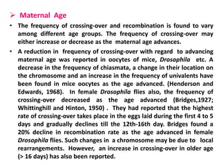  Maternal Age
• The frequency of crossing-over and recombination is found to vary
among different age groups. The frequency of crossing-over may
either increase or decrease as the maternal age advances.
• A reduction in frequency of crossing-over with regard to advancing
maternal age was reported in oocytes of mice, Drosophila etc. A
decrease in the frequency of chiasmata, a change in their location on
the chromosome and an increase in the frequency of univalents have
been found in mice oocytes as the age advanced. (Henderson and
Edwards, 1968). In female Drosophila flies also, the frequency of
crossing-over decreased as the age advanced (Bridges,1927;
Whittinghill and Hinton, 1950) . They had reported that the highest
rate of crossing-over takes place in the eggs laid during the first 4 to 5
days and gradually declines till the 12th-16th day. Bridges found a
20% decline in recombination rate as the age advanced in female
Drosophila flies. Such changes in a chromosome may be due to local
rearrangements. However, an increase in crossing-over in older age
(> 16 days) has also been reported.
 