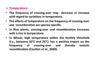  Temperature
• The frequency of crossing-over may decrease or increase
with regard to variations in temperature.
• The effects of temperature on the frequency of crossing-over
and recombination are species-specific.
• In Rice plants, crossing-over and recombination increases
with a rise in temperature.
• In Wheat, high temperature within the fertility threshold
(i.e., between 10°C and 26°C) has a positive impact on the
frequency of crossing-over and thereby meiotic
recombination (Coulton et al., 2020).
 