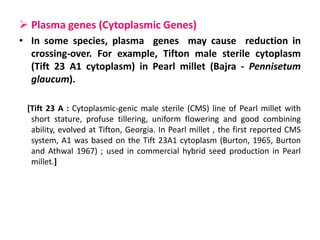  Plasma genes (Cytoplasmic Genes)
• In some species, plasma genes may cause reduction in
crossing-over. For example, Tifton male sterile cytoplasm
(Tift 23 A1 cytoplasm) in Pearl millet (Bajra - Pennisetum
glaucum).
[Tift 23 A : Cytoplasmic-genic male sterile (CMS) line of Pearl millet with
short stature, profuse tillering, uniform flowering and good combining
ability, evolved at Tifton, Georgia. In Pearl millet , the first reported CMS
system, A1 was based on the Tift 23A1 cytoplasm (Burton, 1965, Burton
and Athwal 1967) ; used in commercial hybrid seed production in Pearl
millet.]
 