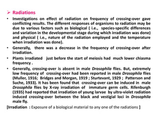  Radiations
• Investigations on effect of radiation on frequency of crossing-over gave
conflicting results. The different responses of organisms to radiation may be
due to various factors such as biological ( i.e., species-specific differences
and variation in the developmental stage during which irradiation was done)
and physical ( i.e., nature of the radiation employed and the temperature
when irradiation was done).
• Generally, there was a decrease in the frequency of crossing-over after
irradiation.
• Plants irradiated just before the start of meiosis had much lower chiasma
frequency .
• Generally, crossing-over is absent in male Drosophila flies. But, extremely
low frequency of crossing-over had been reported in male Drosophila flies
(Muller, 1916; Bridges and Morgan, 1919 ; Sturtevant, 1929 ; Patterson and
Suche, 1933). It has been found that crossing-over can be induced in male
Drosophila flies by X-ray irradiation of immature germ cells. Rifenburgh
(1935) had reported that irradiation of young larvae by ultra-violet radiation
induced crossing-over between the black and vestigial loci in Drosophila
male fly.
[Irradiation : Exposure of a biological material to any one of the radiations ]
 
