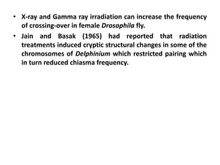 • X-ray and Gamma ray irradiation can increase the frequency
of crossing-over in female Drosophila fly.
• Jain and Basak (1965) had reported that radiation
treatments induced cryptic structural changes in some of the
chromosomes of Delphinium which restricted pairing which
in turn reduced chiasma frequency.
 