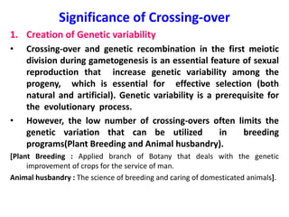 Significance of Crossing-over
1. Creation of Genetic variability
• Crossing-over and genetic recombination in the first meiotic
division during gametogenesis is an essential feature of sexual
reproduction that increase genetic variability among the
progeny, which is essential for effective selection (both
natural and artificial). Genetic variability is a prerequisite for
the evolutionary process.
• However, the low number of crossing-overs often limits the
genetic variation that can be utilized in breeding
programs(Plant Breeding and Animal husbandry).
[Plant Breeding : Applied branch of Botany that deals with the genetic
improvement of crops for the service of man.
Animal husbandry : The science of breeding and caring of domesticated animals].
 
