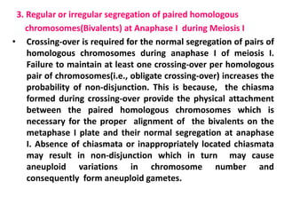 3. Regular or irregular segregation of paired homologous
chromosomes(Bivalents) at Anaphase I during Meiosis I
• Crossing-over is required for the normal segregation of pairs of
homologous chromosomes during anaphase I of meiosis I.
Failure to maintain at least one crossing-over per homologous
pair of chromosomes(i.e., obligate crossing-over) increases the
probability of non-disjunction. This is because, the chiasma
formed during crossing-over provide the physical attachment
between the paired homologous chromosomes which is
necessary for the proper alignment of the bivalents on the
metaphase I plate and their normal segregation at anaphase
I. Absence of chiasmata or inappropriately located chiasmata
may result in non-disjunction which in turn may cause
aneuploid variations in chromosome number and
consequently form aneuploid gametes.
 