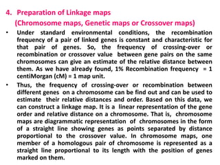 4. Preparation of Linkage maps
(Chromosome maps, Genetic maps or Crossover maps)
• Under standard environmental conditions, the recombination
frequency of a pair of linked genes is constant and characteristic for
that pair of genes. So, the frequency of crossing-over or
recombination or crossover value between gene pairs on the same
chromosomes can give an estimate of the relative distance between
them. As we have already found, 1% Recombination frequency = 1
centiMorgan (cM) = 1 map unit.
• Thus, the frequency of crossing-over or recombination between
different genes on a chromosome can be find out and can be used to
estimate their relative distances and order. Based on this data, we
can construct a linkage map. It is a linear representation of the gene
order and relative distance on a chromosome. That is, chromosome
maps are diagrammatic representation of chromosomes in the form
of a straight line showing genes as points separated by distance
proportional to the crossover value. In chromosome maps, one
member of a homologous pair of chromosome is represented as a
straight line proportional to its length with the position of genes
marked on them.
 