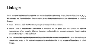 Linkage:
When two or more characters of parents are transmitted to the offsprings of few generations such as F1, F2, F3
etc. without any recombination, they are called as the linked characters and the phenomenon is called as
linkage.
• This is a deviation from the Mendelian principle of independent assortment.
• Mendel’s law of independent assortment is applicable to the genes that are situated in separate
chromosomes. When genes for different characters are located in the same chromosome, they are tied to
one another and are said to be linked.
• They are inherited together by the offspring and will not be assorted independently. Thus, the tendency of
two or more genes of the same chromosome to remain together in the process of inheritance is called
linkage.
 