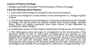 Features of Theory of Linkage:
• Morgan and Castle formulated ‘The Chromosome Theory of Linkage’.
It has the following salient features:
• 1. Genes that show linkage are situated in the same chromosome.
• 2. Genes are arranged in a linear fashion in the chromosome i.e., linkage of genes
is linear.
• 3. The distance between the linked genes is inversely proportional to the strength
of linkage. The genes which are closely located show strong linkage, whereas
those, which are widely separated, have more chance to get separated by
crossing over (weak linkage).
• 4. Linked genes remain in their original combination during course of inheritance.
• 5. The linked genes show two types of arrangement on the chromosome. If the
dominant alleles of two or more pairs of linked genes are present on one
chromosome and their recessive alleles of all of them on the other homologue
(AB/ab), this arrangement is known as cis-arrangement. However, if the dominant
allele of one pair and recessive allele of second pair are present on one
chromosome and recessive and dominant alleles on the other chromosome of a
homologous pair (Ab/aB), this arrangement is called trans arrangement (Fig. 5.7).
 
