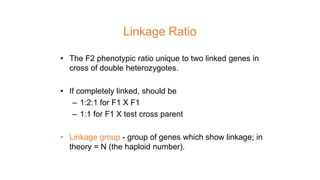 Linkage Ratio
• The F2 phenotypic ratio unique to two linked genes in
cross of double heterozygotes.
• If completely linked, should be
– 1:2:1 for F1 X F1
– 1:1 for F1 X test cross parent
• Linkage group - group of genes which show linkage; in
theory = N (the haploid number).
 