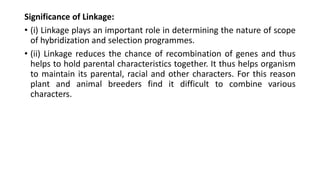 Significance of Linkage:
• (i) Linkage plays an important role in determining the nature of scope
of hybridization and selection programmes.
• (ii) Linkage reduces the chance of recombination of genes and thus
helps to hold parental characteristics together. It thus helps organism
to maintain its parental, racial and other characters. For this reason
plant and animal breeders find it difficult to combine various
characters.
 