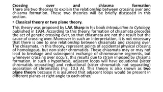 Crossing over and chiasma formation
There are two theories to explain the relationship between crossing over and
chiasma formation. These two theories will be briefly discussed in this
section.
• Classical theory or two plane theory.
This theory was proposed by L.W. Sharp in his book Introduction to Cytology,
published in 1934. According to this theory, formation of chiasmata precedes
the act of genetic crossing over, so that chiasmata are not the result but the
cause of crossing over. Moreover in such an interpretation, it is not necessary
that there is one to one relationship between chiasmata and crossing over.
The chiasmata, in this theory, represent points of accidental physical crossing
of homologous, but non-sister chromatids. These chiasmata may or may not
lead to breakage and subsequent exchange of chromosome segments, but
whenever crossing over occurs, this results due to strain imposed by chiasma
formation. In such a hypothesis, adjacent loops will have equational (sister
chromatids separating) and reductional (sister chromatids not separating)
separation of chromatids (Fig. 10.3 A). This theory is also known as two
plane theory because it is assumed that adjacent loops would be present in
different planes at right angle to each other.
 