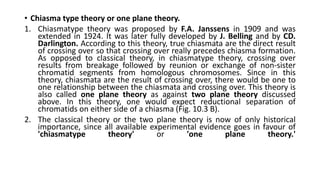• Chiasma type theory or one plane theory.
1. Chiasmatype theory was proposed by F.A. Janssens in 1909 and was
extended in 1924. It was later fully developed by J. Belling and by CD.
Darlington. According to this theory, true chiasmata are the direct result
of crossing over so that crossing over really precedes chiasma formation.
As opposed to classical theory, in chiasmatype theory, crossing over
results from breakage followed by reunion or exchange of non-sister
chromatid segments from homologous chromosomes. Since in this
theory, chiasmata are the result of crossing over, there would be one to
one relationship between the chiasmata and crossing over. This theory is
also called one plane theory as against two plane theory discussed
above. In this theory, one would expect reductional separation of
chromatids on either side of a chiasma (Fig. 10.3 B).
2. The classical theory or the two plane theory is now of only historical
importance, since all available experimental evidence goes in favour of
'chiasmatype theory' or 'one plane theory.'
 