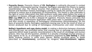 • Precocity theory. Precocity theory of CD. Darlington is ordinarily discussed in context
with meiotic chromosome pairing. However, Darlington extended this theory to explain
recombination also. The theory assumes that prophase is precocious in meiotic cell
division and therefore involves homologous pairing to satisfy the pairing need, which is
achieved in mitosis due to duplication of chromosomes. This theory is now untenable in
the light of recent information that DNA synthesis really takes place before the onset of
prophase I in meiosis, although synthesis of a very small fraction of DNA called zygotene
DNA (zyg DNA) (0.1 to 0.2%) is delayed till zygotene. Precocity theory presumes that
DNA synthesis or chromosome duplication takes place later in pachytene or diplotene
and then results in separation of homologous chromosomes (terminalization). On the
basis of precocity theory, Darlington explained crossing over to be the result of strain or
torsion produced due to coiling of homologous chromosomes and sister chromatids.
Belling's hypothesis and copy choice model. In making a distinction between chiasmata
and crossing over, we concluded earlier that crossing over or exchange of chromosome
segments (which leads to genetic recombination) is the result of a breakage and reunion
process. One may ask the question, whether it is actually a breakage-reunion process or
only appear to be so, as envisaged in a hypothesis proposed by John Belling in 1928.
While studying meiosis in some plant species, Belling visualized genes as beads
(described as chromomeres), connected by nongenic inter-chromomeric regions.
 