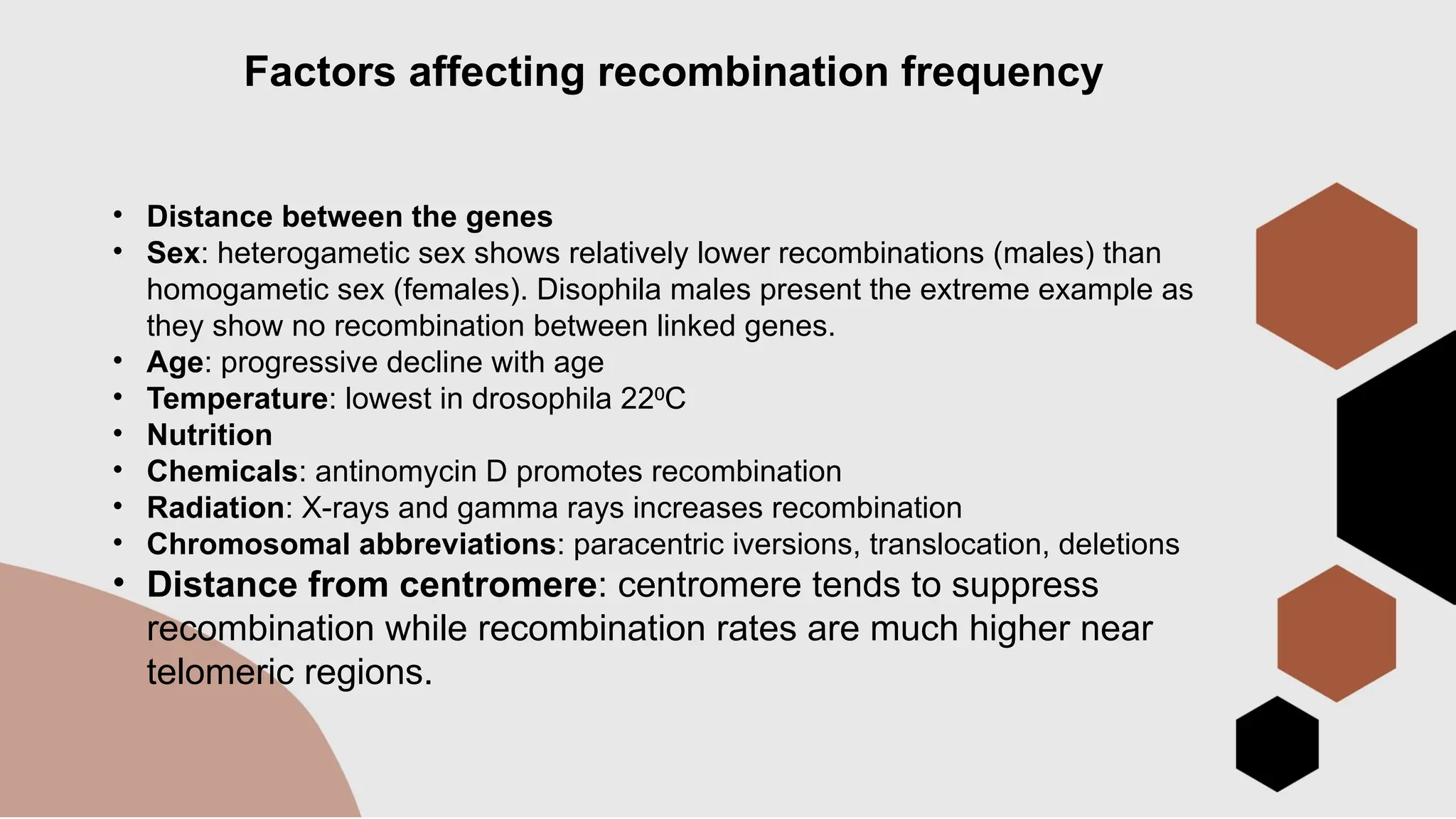Factors affecting recombination frequency
• Distance between the genes
• Sex: heterogametic sex shows relatively lower recombinations (males) than
homogametic sex (females). Disophila males present the extreme example as
they show no recombination between linked genes.
• Age: progressive decline with age
• Temperature: lowest in drosophila 22 C
⁰
• Nutrition
• Chemicals: antinomycin D promotes recombination
• Radiation: X-rays and gamma rays increases recombination
• Chromosomal abbreviations: paracentric iversions, translocation, deletions
• Distance from centromere: centromere tends to suppress
recombination while recombination rates are much higher near
telomeric regions.
 