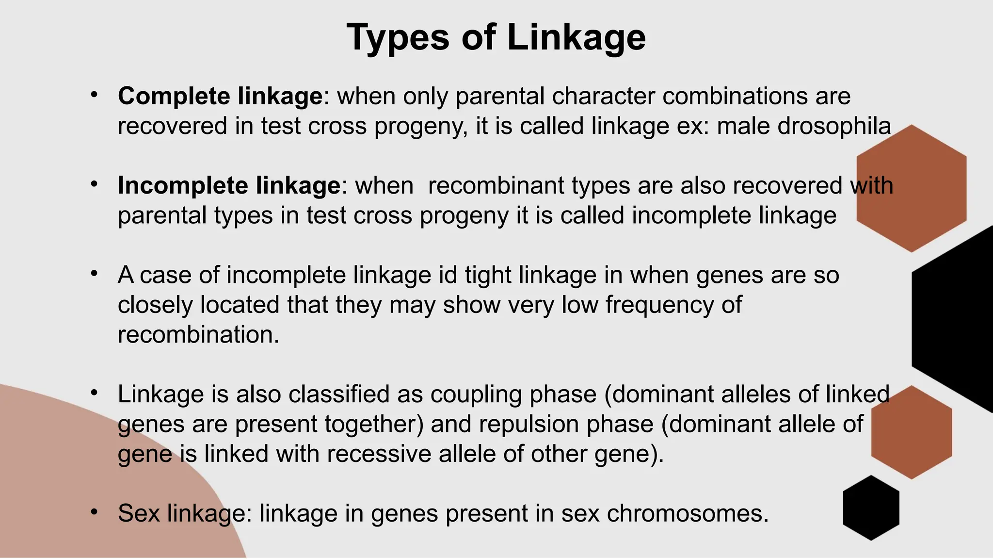 Types of Linkage
• Complete linkage: when only parental character combinations are
recovered in test cross progeny, it is called linkage ex: male drosophila
• Incomplete linkage: when recombinant types are also recovered with
parental types in test cross progeny it is called incomplete linkage
• A case of incomplete linkage id tight linkage in when genes are so
closely located that they may show very low frequency of
recombination.
• Linkage is also classified as coupling phase (dominant alleles of linked
genes are present together) and repulsion phase (dominant allele of
gene is linked with recessive allele of other gene).
• Sex linkage: linkage in genes present in sex chromosomes.
 